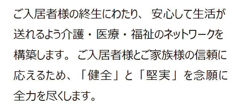 ご入居者様の終生にわたり、安心して生活が送れるよう介護・医療・福祉のネットワークを構築します。ご入居者様とご家族様の信頼に応えるため、「健全」と「堅実」を念願に全力を尽くします。